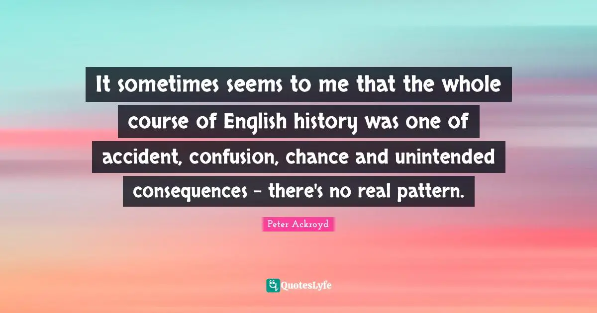 It sometimes seems to me that the whole course of English history was one of accident, confusion, chance and unintended consequences - there's no real pattern.