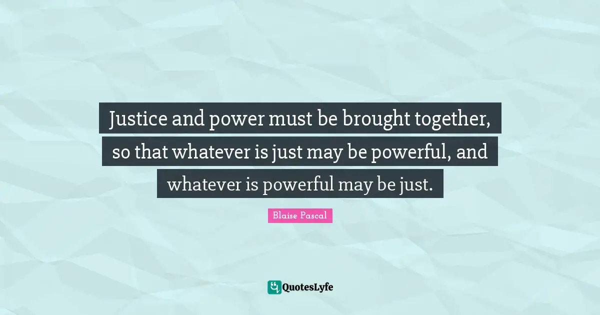 Justice and power must be brought together, so that whatever is just may be powerful, and whatever is powerful may be just.