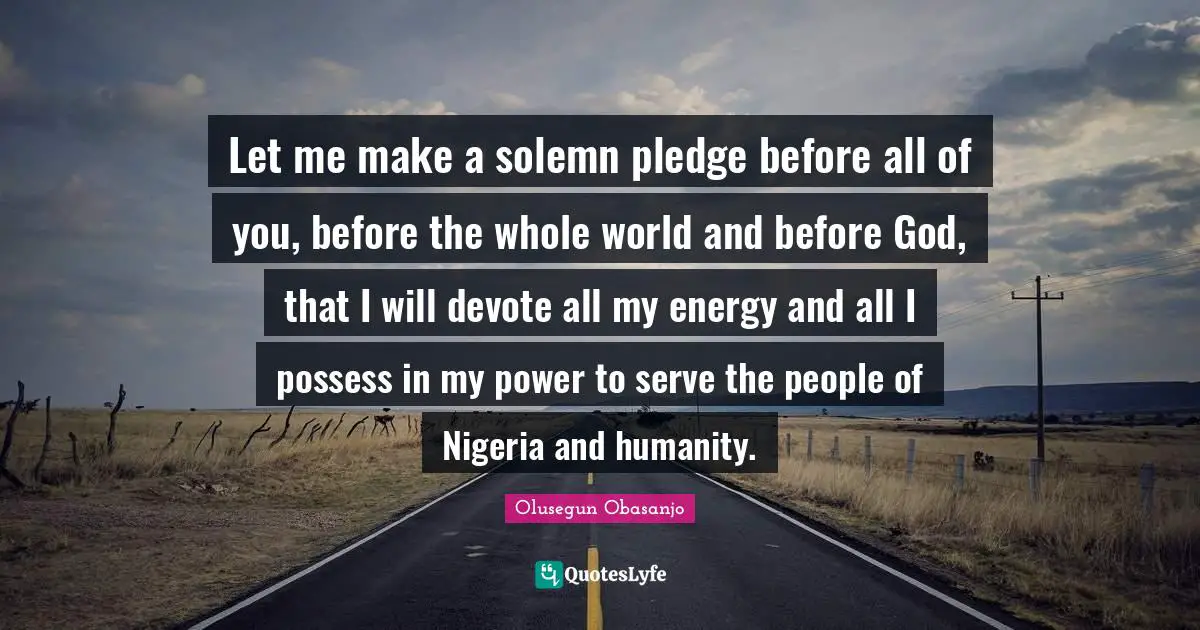 Let me make a solemn pledge before all of you, before the whole world and before God, that I will devote all my energy and all I possess in my power to serve the people of Nigeria and humanity.