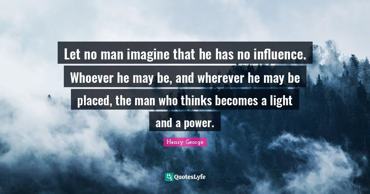 Let no man imagine that he has no influence. Whoever he may be, and wherever he may be placed, the man who thinks becomes a light and a power.