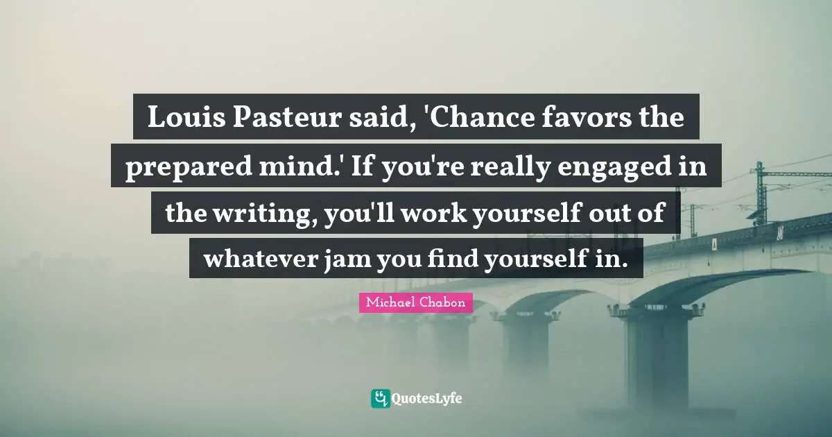 Louis Pasteur said, 'Chance favors the prepared mind.' If you're really engaged in the writing, you'll work yourself out of whatever jam you find yourself in.