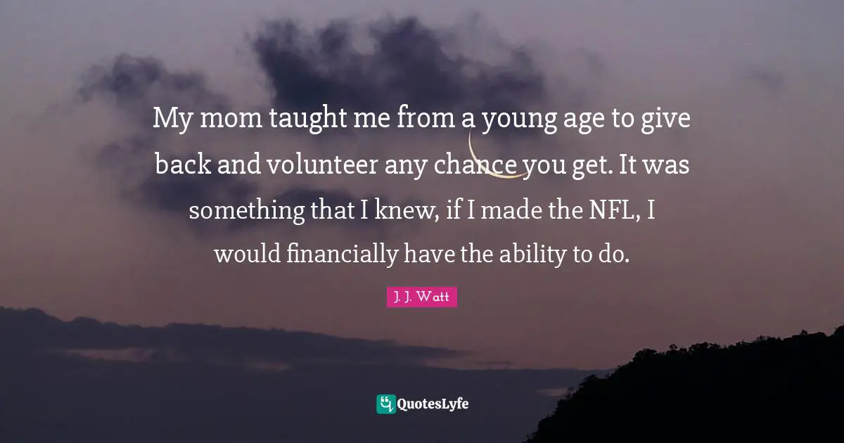 My mom taught me from a young age to give back and volunteer any chance you get. It was something that I knew, if I made the NFL, I would financially have the ability to do.