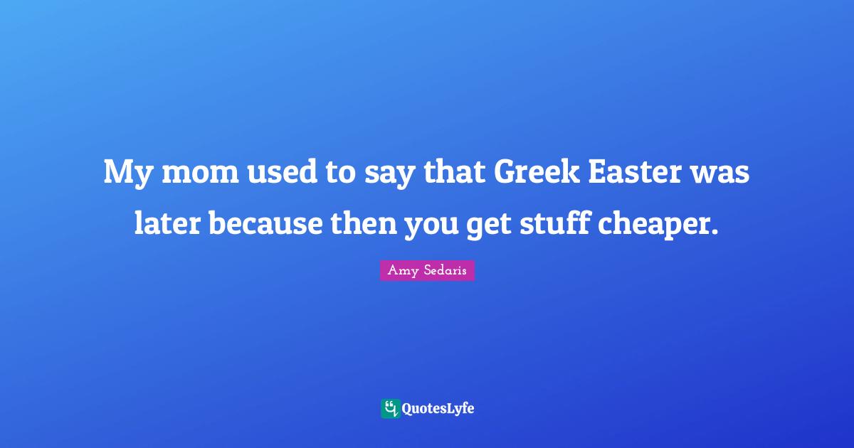 Amy Sedaris Quotes: "My mom used to say that Greek Easter was later because then you get stuff cheaper."