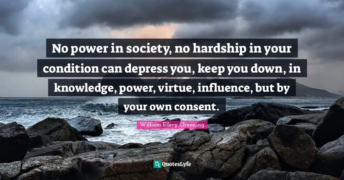 W.e. Channing Quotes: "No power in society, no hardship in your condition can depress you, keep you down, in knowledge, power, virtue, influence, but by your own consent."