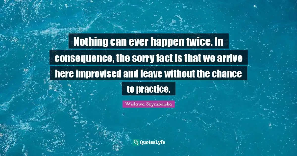 Nothing can ever happen twice. In consequence, the sorry fact is that we arrive here improvised and leave without the chance to practice.