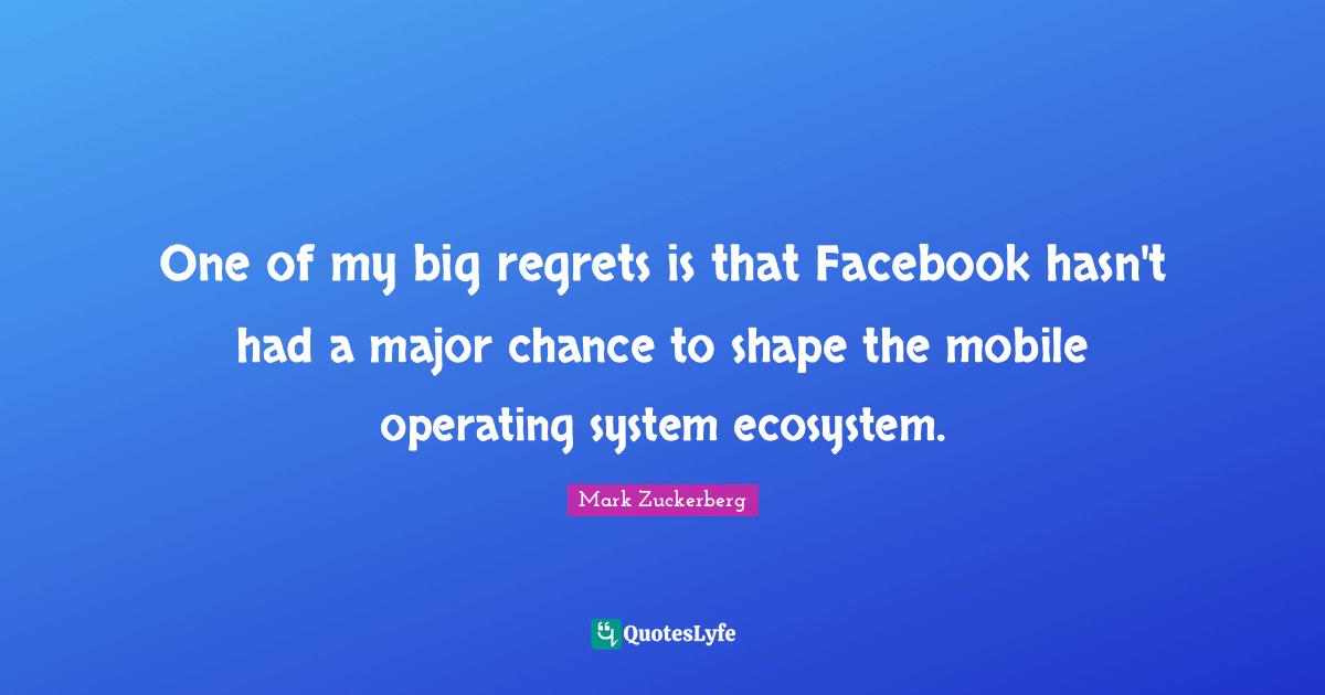 One of my big regrets is that Facebook hasn't had a major chance to shape the mobile operating system ecosystem.