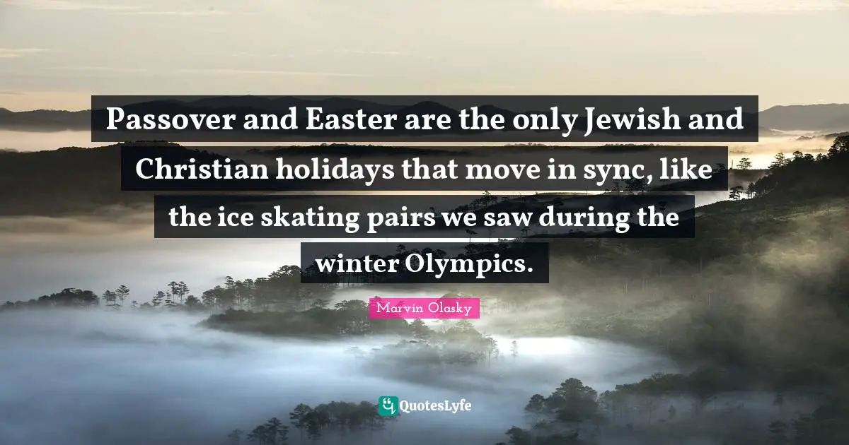 Passover and Easter are the only Jewish and Christian holidays that move in sync, like the ice skating pairs we saw during the winter Olympics.