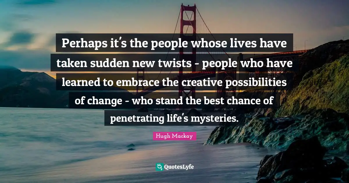 Perhaps it's the people whose lives have taken sudden new twists - people who have learned to embrace the creative possibilities of change - who stand the best chance of penetrating life's mysteries.