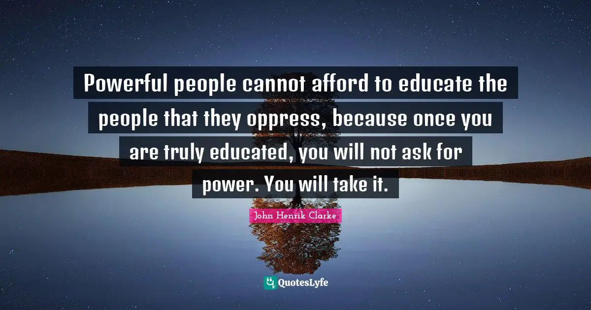 John Henrik Clarke Quotes: Powerful people cannot afford to educate the people that they oppress, because once you are truly educated, you will not ask for power. You will take it.