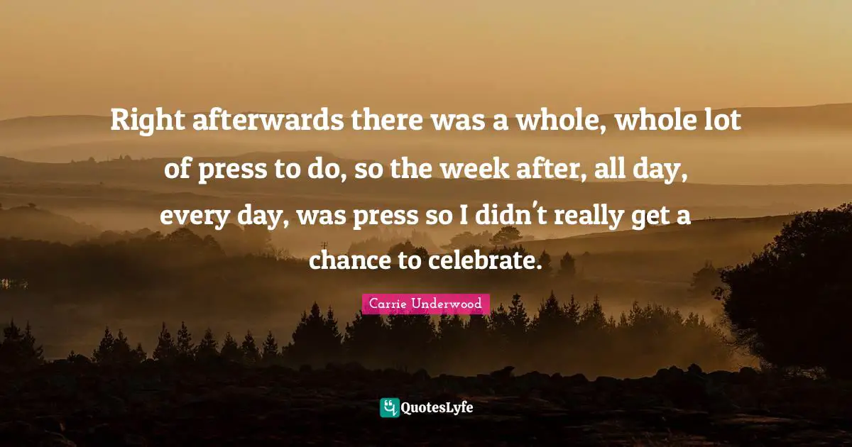 Carrie Underwood Quotes: "Right afterwards there was a whole, whole lot of press to do, so the week after, all day, every day, was press so I didn't really get a chance to celebrate."