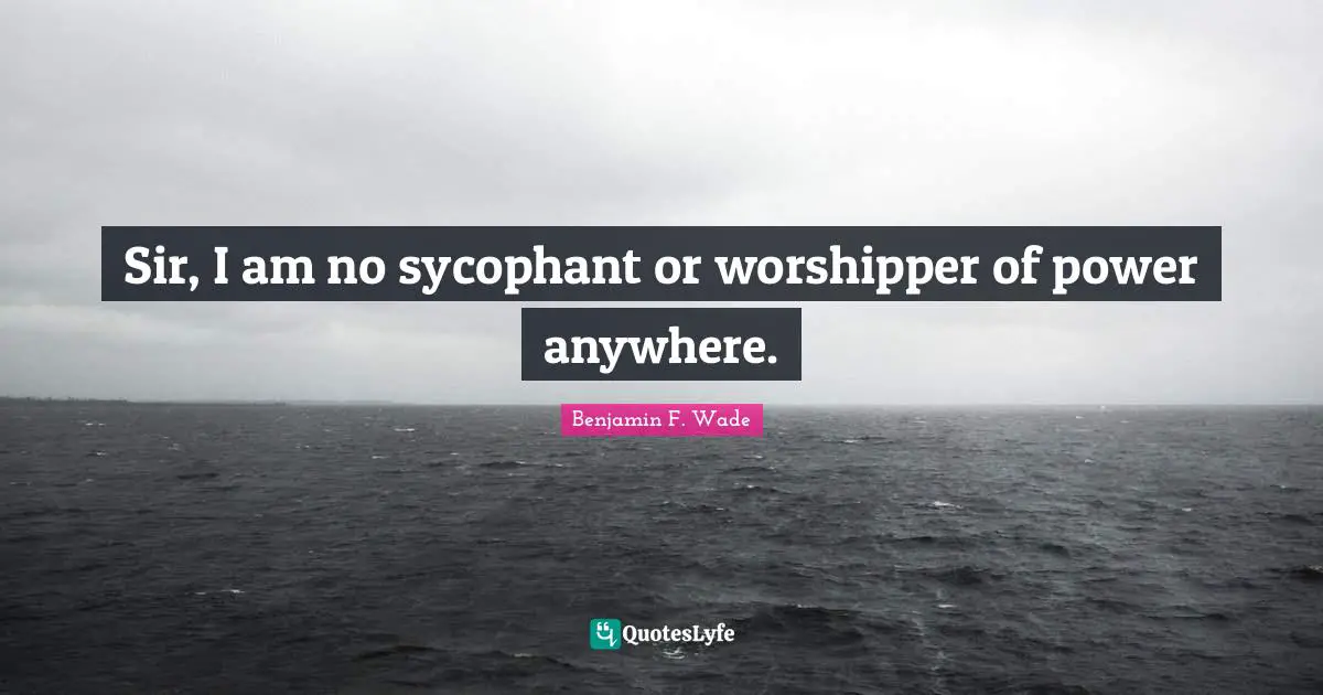 Sir, I am no sycophant or worshipper of power anywhere.