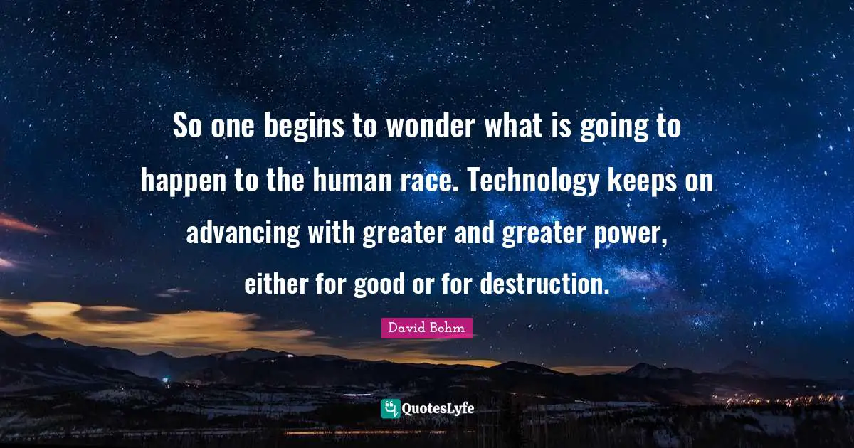David Bohm Quotes: "So one begins to wonder what is going to happen to the human race. Technology keeps on advancing with greater and greater power, either for good or for destruction."