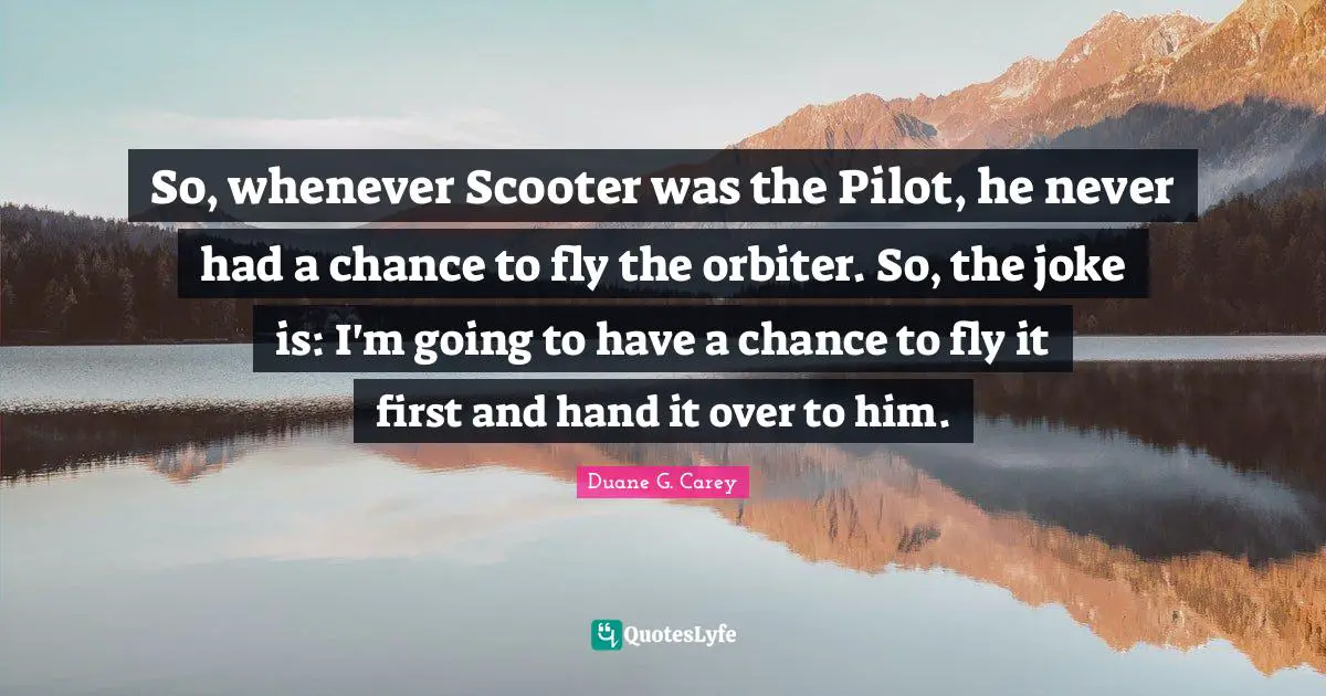 So, whenever Scooter was the Pilot, he never had a chance to fly the orbiter. So, the joke is: I'm going to have a chance to fly it first and hand it over to him.