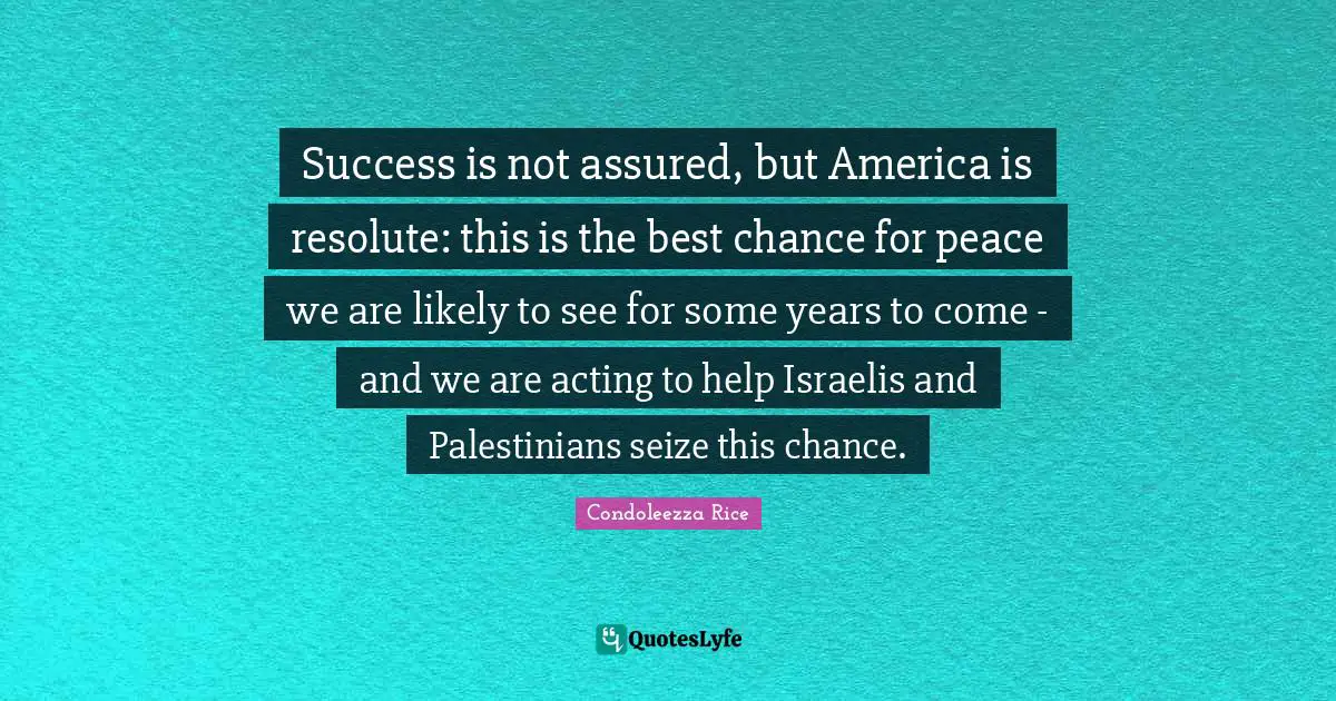 Condoleezza Rice Quotes: "Success is not assured, but America is resolute: this is the best chance for peace we are likely to see for some years to come - and we are acting to help Israelis and Palestinians seize this chance."