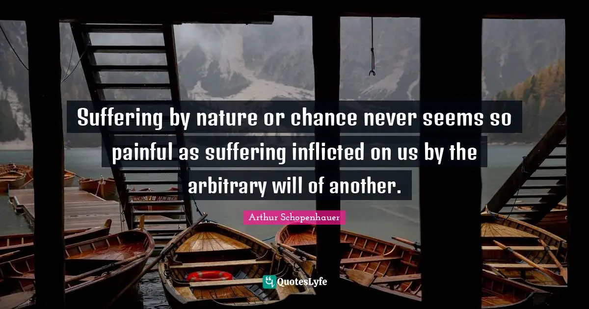 Suffering by nature or chance never seems so painful as suffering inflicted on us by the arbitrary will of another.