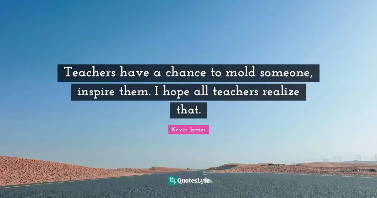 Teachers have a chance to mold someone, inspire them. I hope all teachers realize that.
