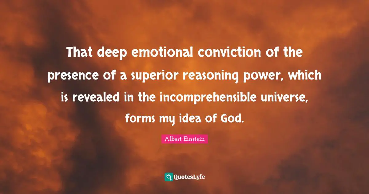 That deep emotional conviction of the presence of a superior reasoning power, which is revealed in the incomprehensible universe, forms my idea of God.