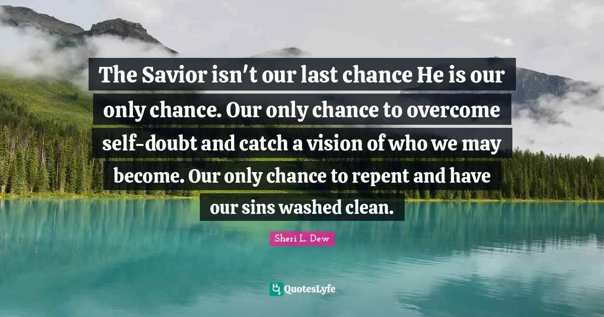 The Savior isn't our last chance He is our only chance. Our only chance to overcome self-doubt and catch a vision of who we may become. Our only chance to repent and have our sins washed clean.