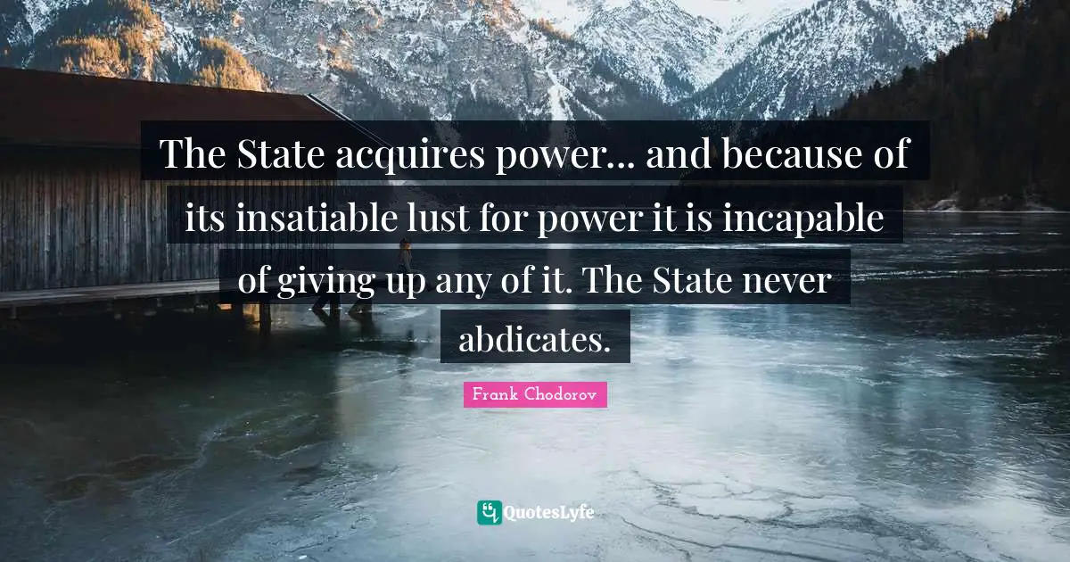 Frank Chodorov Quotes: "The State acquires power... and because of its insatiable lust for power it is incapable of giving up any of it. The State never abdicates."