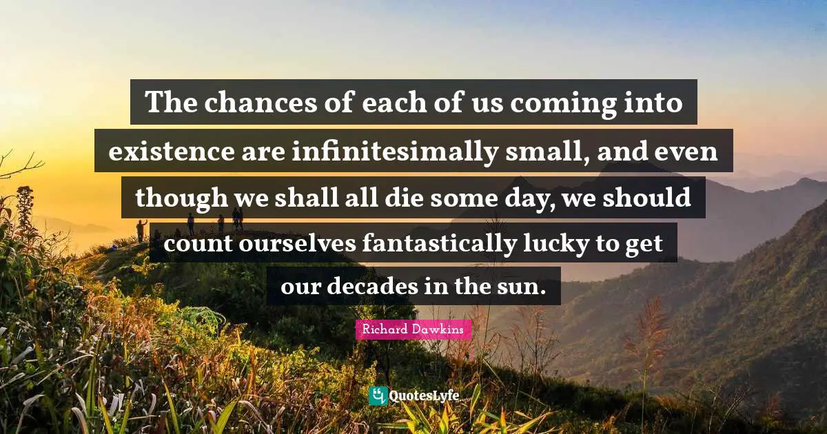 Richard Dawkins Quotes: "The chances of each of us coming into existence are infinitesimally small, and even though we shall all die some day, we should count ourselves fantastically lucky to get our decades in the sun."