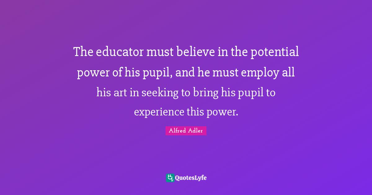 The educator must believe in the potential power of his pupil, and he must employ all his art in seeking to bring his pupil to experience this power.