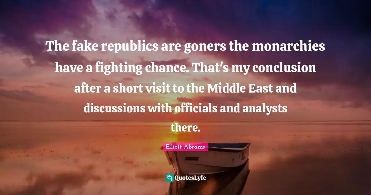 Elliott Abrams Quotes: "The fake republics are goners the monarchies have a fighting chance. That's my conclusion after a short visit to the Middle East and discussions with officials and analysts there."