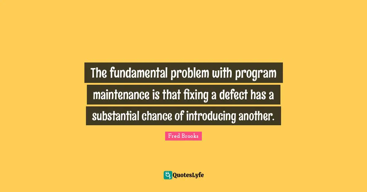 The fundamental problem with program maintenance is that fixing a defect has a substantial chance of introducing another.