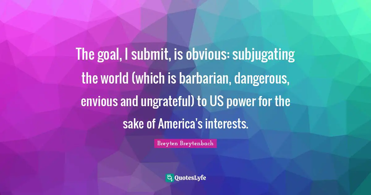 The goal, I submit, is obvious: subjugating the world (which is barbarian, dangerous, envious and ungrateful) to US power for the sake of America's interests.