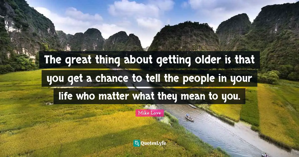 The great thing about getting older is that you get a chance to tell the people in your life who matter what they mean to you.