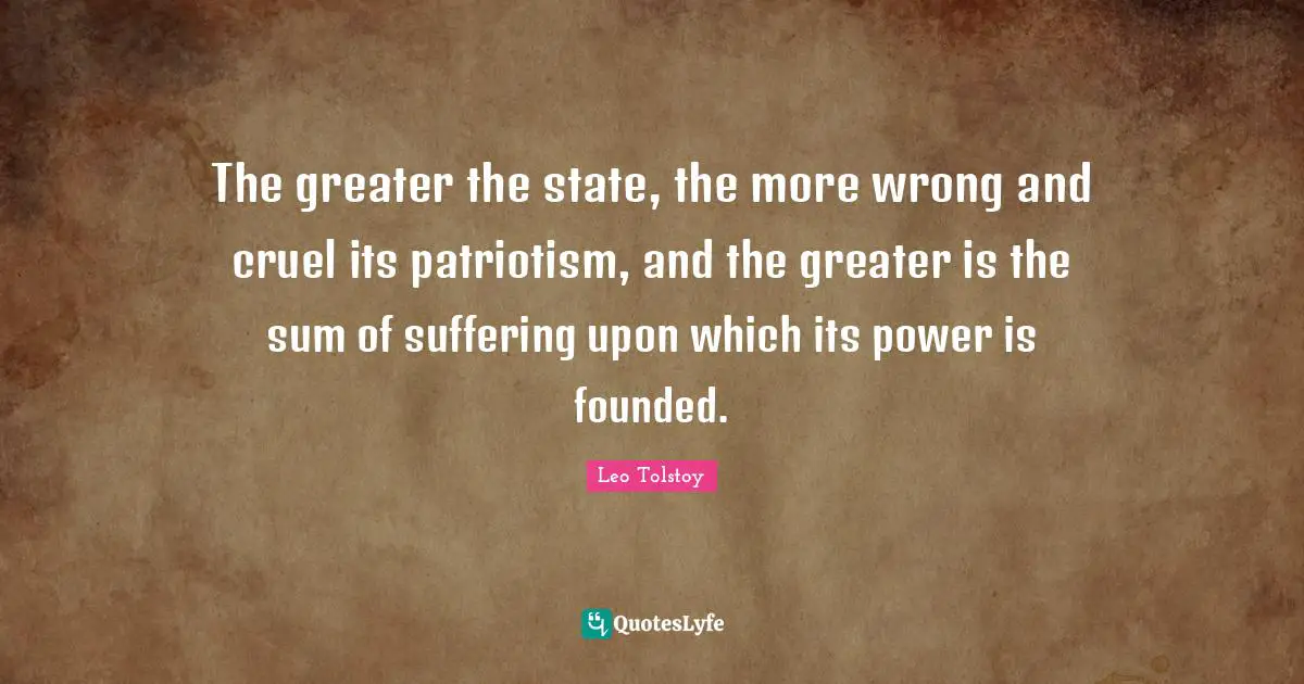 The greater the state, the more wrong and cruel its patriotism, and the greater is the sum of suffering upon which its power is founded.