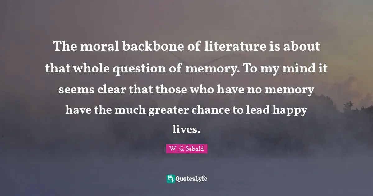 The moral backbone of literature is about that whole question of memory. To my mind it seems clear that those who have no memory have the much greater chance to lead happy lives.