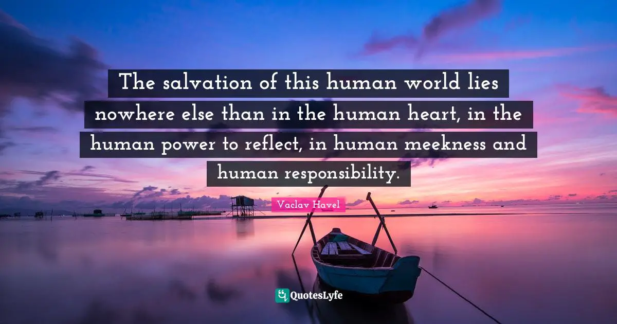 The salvation of this human world lies nowhere else than in the human heart, in the human power to reflect, in human meekness and human responsibility.