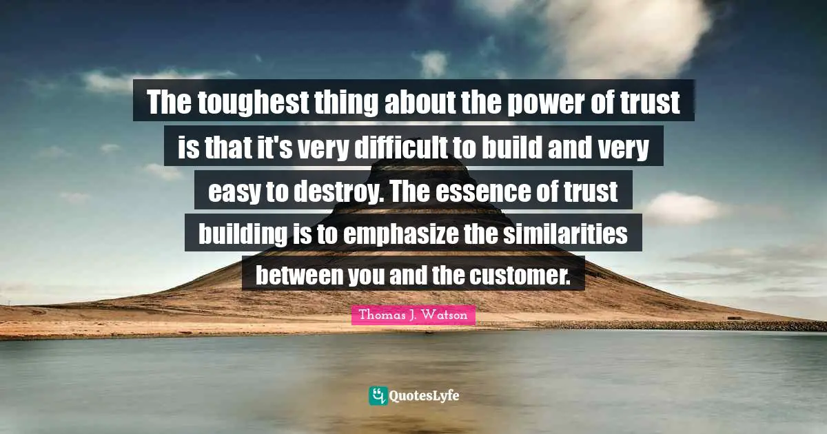 The toughest thing about the power of trust is that it's very difficult to build and very easy to destroy. The essence of trust building is to emphasize the similarities between you and the customer.