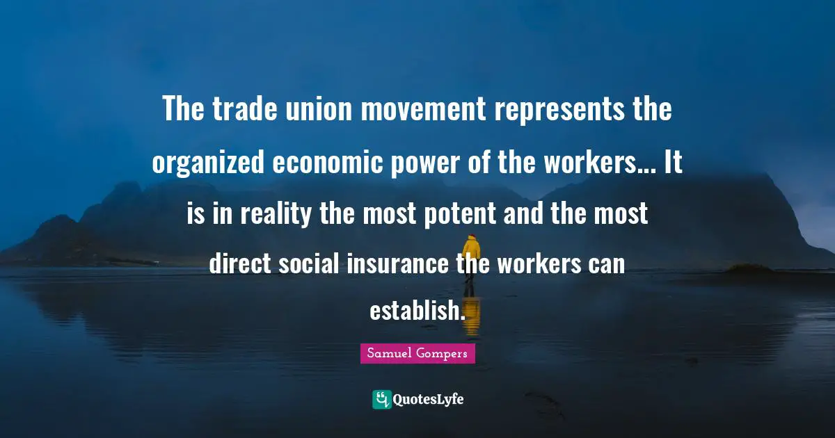 The trade union movement represents the organized economic power of the workers... It is in reality the most potent and the most direct social insurance the workers can establish.