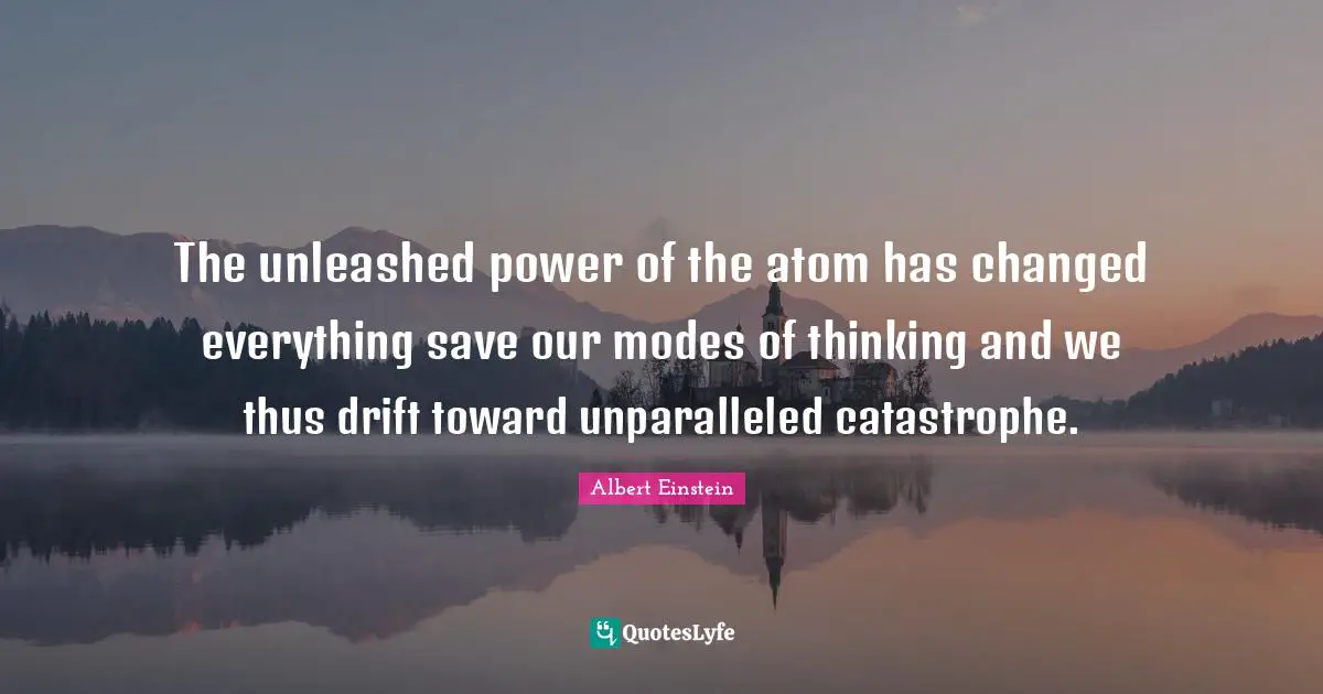 The unleashed power of the atom has changed everything save our modes of thinking and we thus drift toward unparalleled catastrophe.