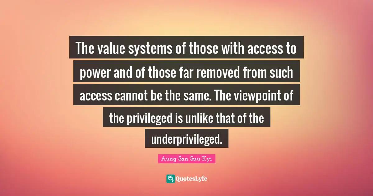 The value systems of those with access to power and of those far removed from such access cannot be the same. The viewpoint of the privileged is unlike that of the underprivileged.