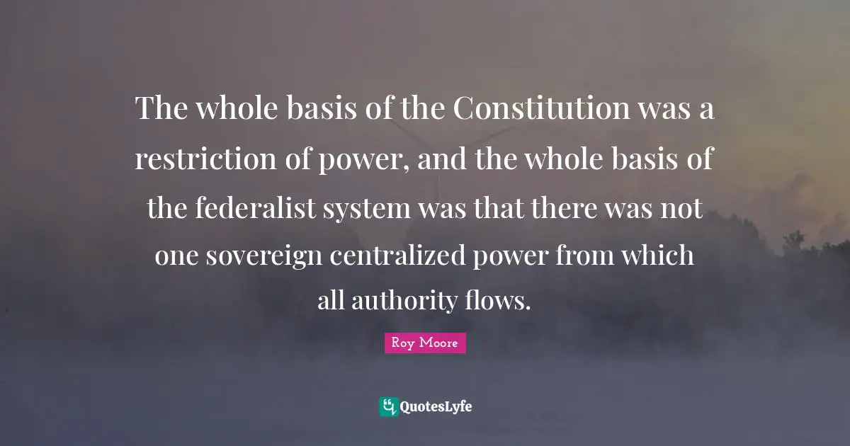 The whole basis of the Constitution was a restriction of power, and the whole basis of the federalist system was that there was not one sovereign centralized power from which all authority flows.