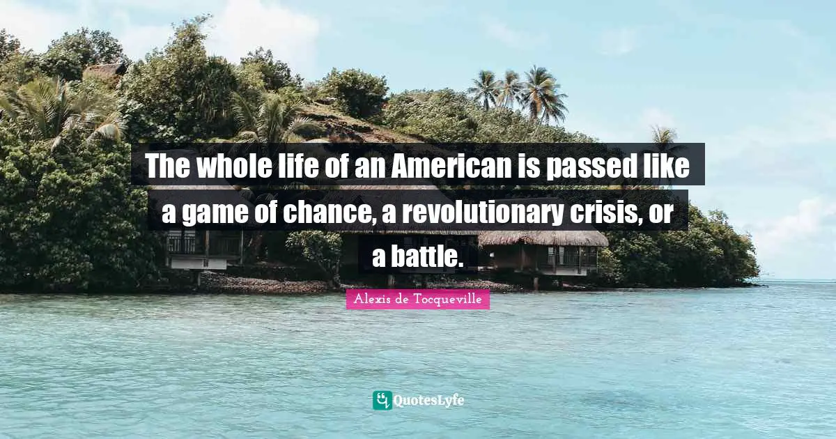 The whole life of an American is passed like a game of chance, a revolutionary crisis, or a battle.