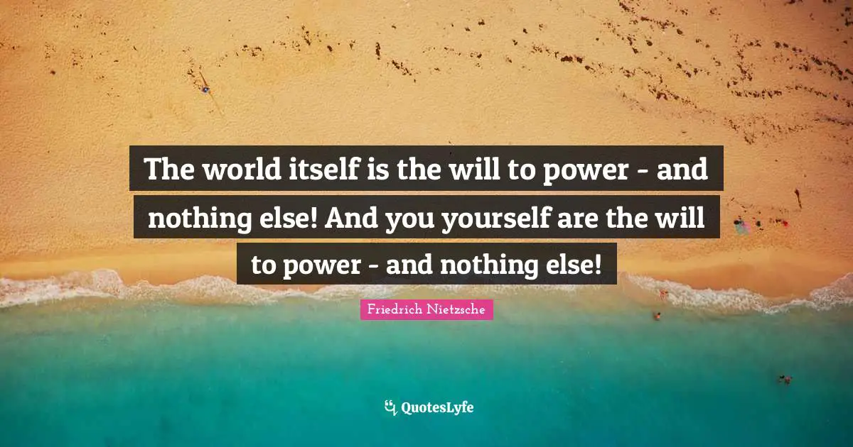 The world itself is the will to power - and nothing else! And you yourself are the will to power - and nothing else!