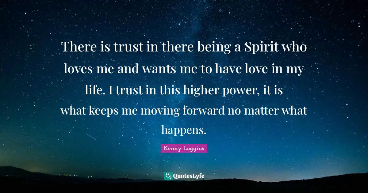 Kenny Loggins Quotes: "There is trust in there being a Spirit who loves me and wants me to have love in my life. I trust in this higher power, it is what keeps me moving forward no matter what happens."
