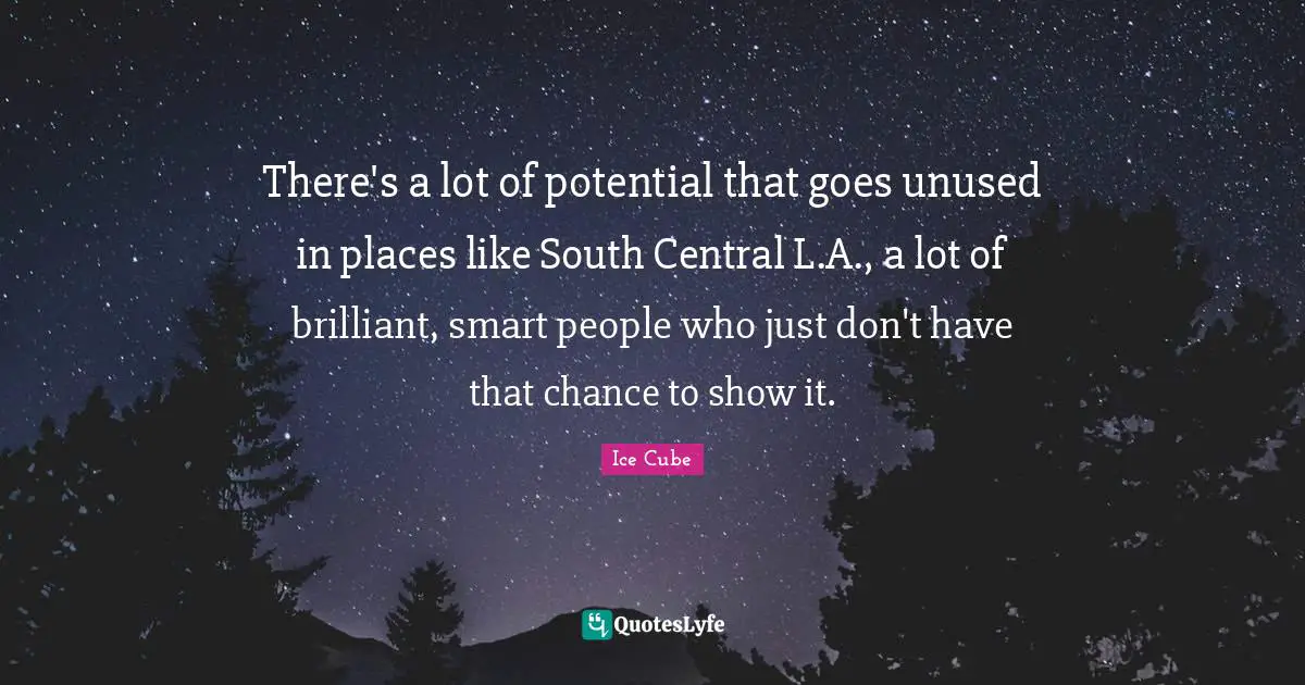 There's a lot of potential that goes unused in places like South Central L.A., a lot of brilliant, smart people who just don't have that chance to show it.