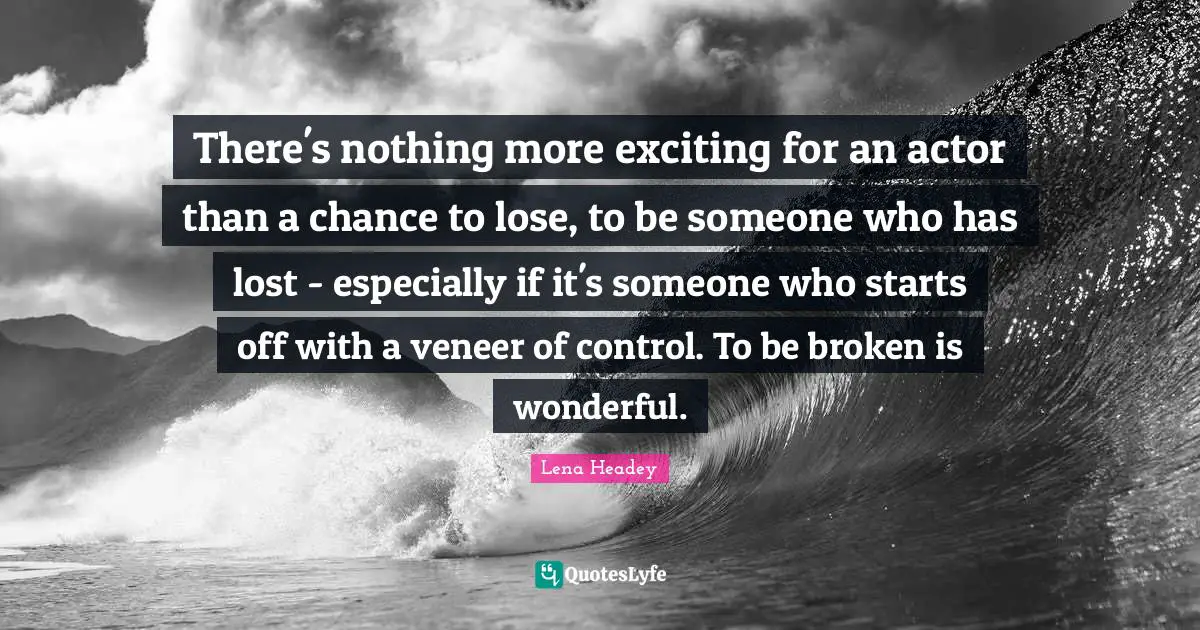 There's nothing more exciting for an actor than a chance to lose, to be someone who has lost - especially if it's someone who starts off with a veneer of control. To be broken is wonderful.
