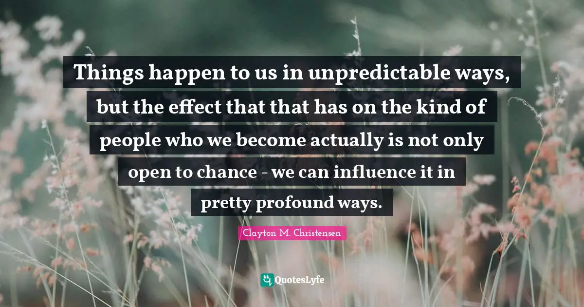 Things happen to us in unpredictable ways, but the effect that that has on the kind of people who we become actually is not only open to chance - we can influence it in pretty profound ways.