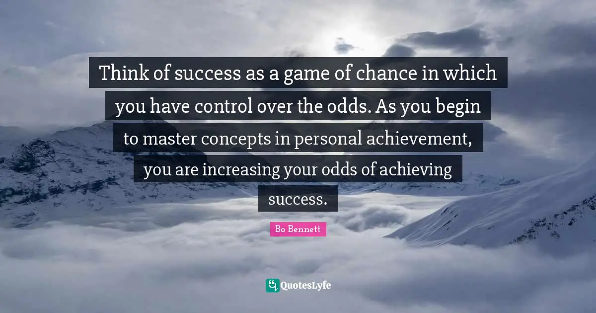 Think of success as a game of chance in which you have control over the odds. As you begin to master concepts in personal achievement, you are increasing your odds of achieving success.
