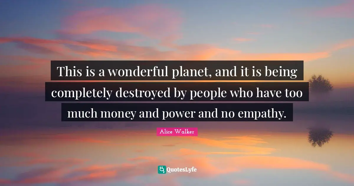 This is a wonderful planet, and it is being completely destroyed by people who have too much money and power and no empathy.