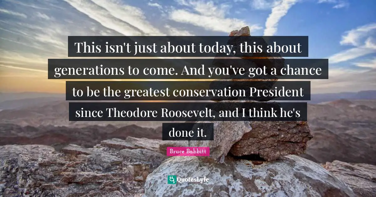This isn't just about today, this about generations to come. And you've got a chance to be the greatest conservation President since Theodore Roosevelt, and I think he's done it.