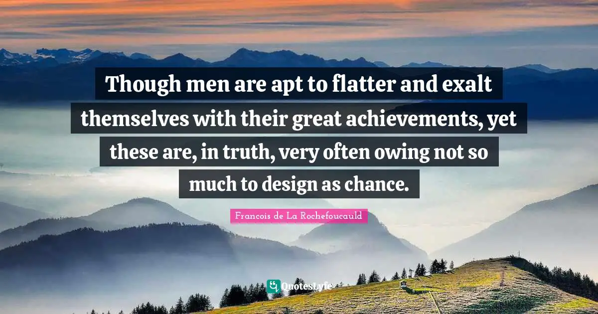 Francois De La Rochefoucauld Quotes: "Though men are apt to flatter and exalt themselves with their great achievements, yet these are, in truth, very often owing not so much to design as chance."