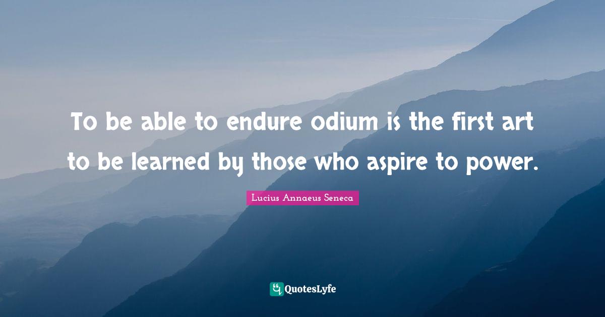 Lucius Annaeus Seneca Quotes: "To be able to endure odium is the first art to be learned by those who aspire to power."