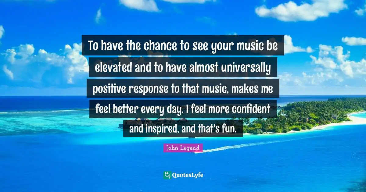 To have the chance to see your music be elevated and to have almost universally positive response to that music, makes me feel better every day. I feel more confident and inspired, and that's fun.
