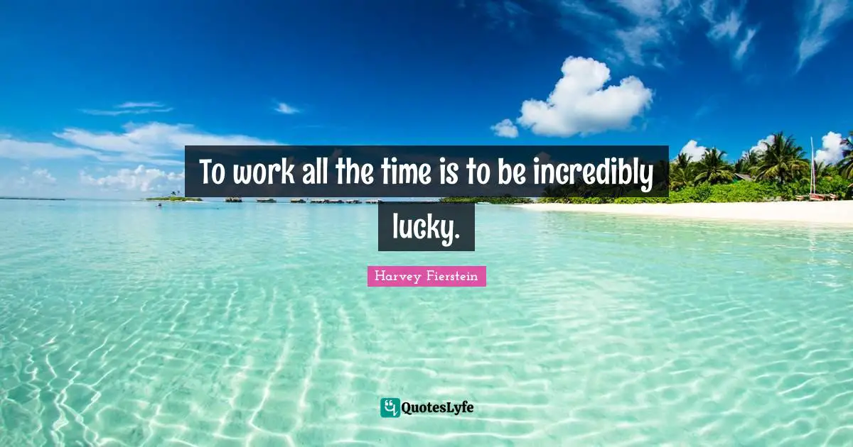 To work all the time is to be incredibly lucky.